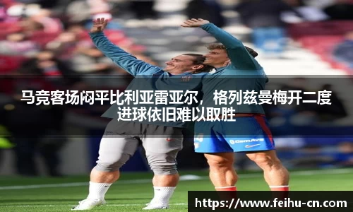 马竞客场闷平比利亚雷亚尔，格列兹曼梅开二度进球依旧难以取胜