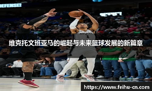 维克托文班亚马的崛起与未来篮球发展的新篇章